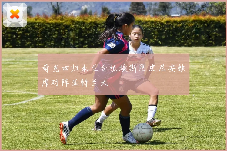 奇克回归米兰合练埃斯图皮尼安缺席对阵亚特兰大