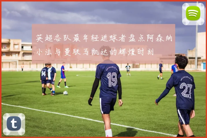 英超各队最年轻进球者盘点阿森纳小法与曼联马凯达的辉煌时刻