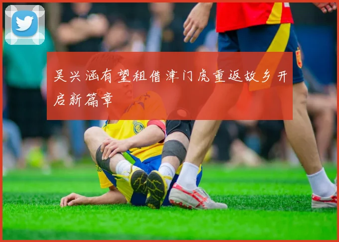 吴兴涵有望租借津门虎重返故乡开启新篇章