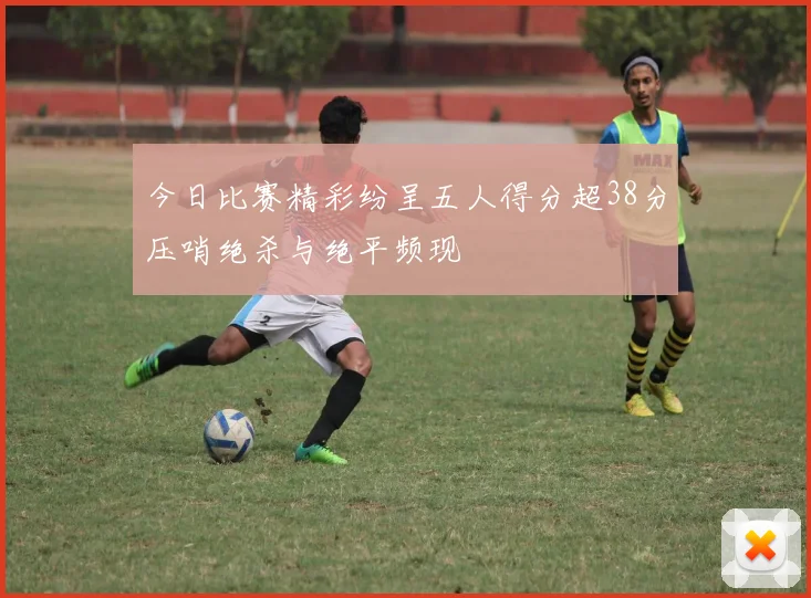 今日比赛精彩纷呈五人得分超38分压哨绝杀与绝平频现