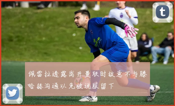 佩雷拉透露离开曼联时故意不与滕哈赫沟通以免被说服留下