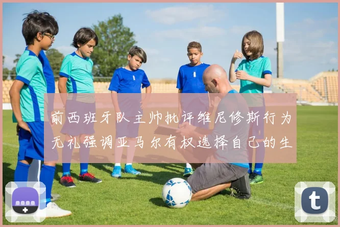 前西班牙队主帅批评维尼修斯行为无礼强调亚马尔有权选择自己的生活方式