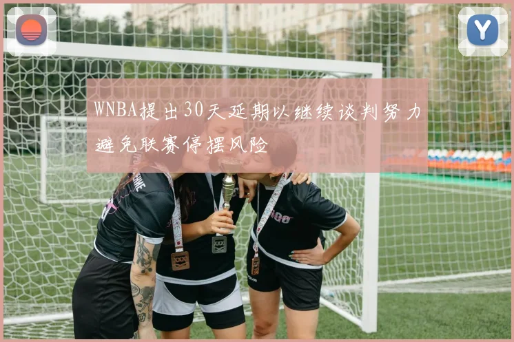 WNBA提出30天延期以继续谈判努力避免联赛停摆风险