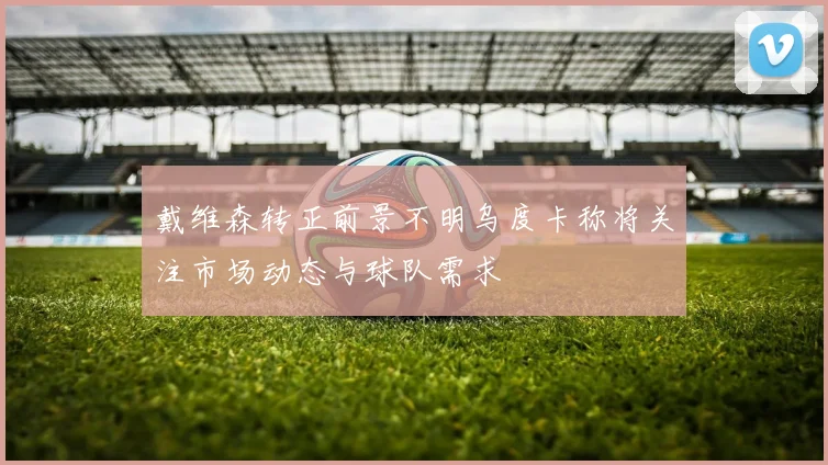 戴维森转正前景不明乌度卡称将关注市场动态与球队需求