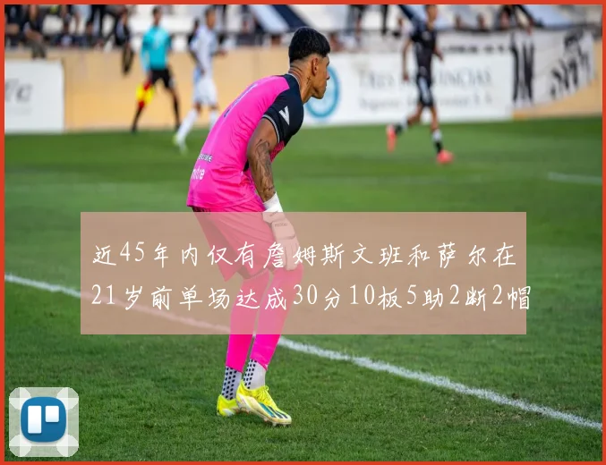 近45年内仅有詹姆斯文班和萨尔在21岁前单场达成30分10板5助2断2帽的壮举
