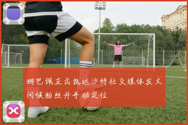 姆巴佩正式抵达沙特社交媒体发文问候粉丝并手动定位