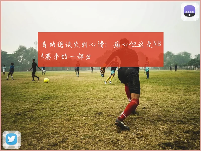 肯纳德谈失利心情：痛心但这是NBA赛季的一部分