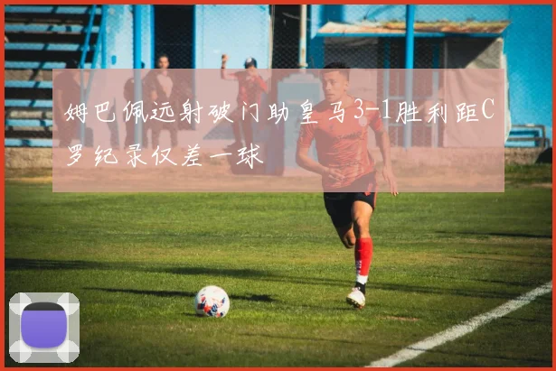 姆巴佩远射破门助皇马3-1胜利距C罗纪录仅差一球