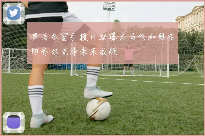 罗马冬窗引援计划曝光马伦加盟在即齐尔克泽未来成疑