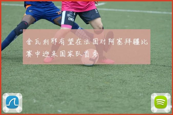 舍瓦利耶有望在法国对阿塞拜疆比赛中迎来国家队首秀