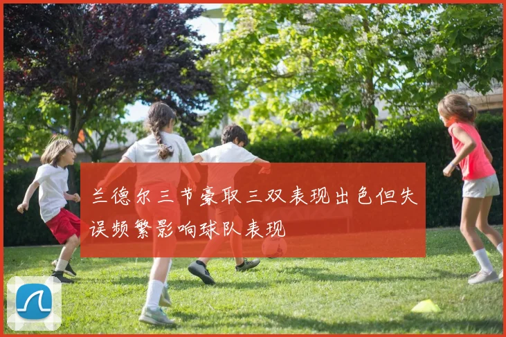 兰德尔三节豪取三双表现出色但失误频繁影响球队表现