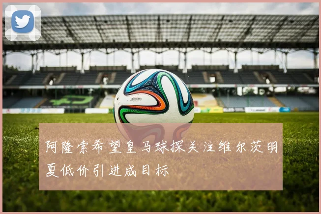 阿隆索希望皇马球探关注维尔茨明夏低价引进成目标