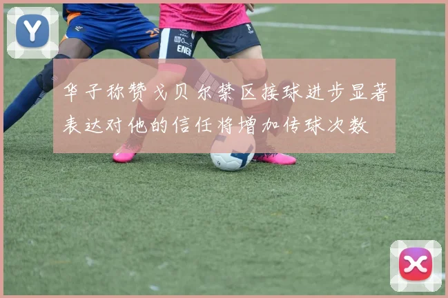 华子称赞戈贝尔禁区接球进步显著表达对他的信任将增加传球次数