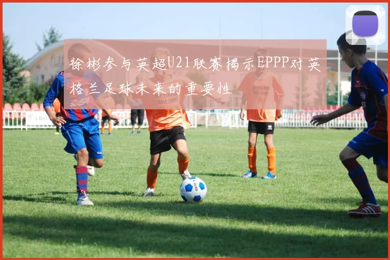 徐彬参与英超U21联赛揭示EPPP对英格兰足球未来的重要性
