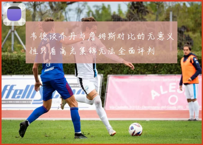 韦德谈乔丹与詹姆斯对比的无意义性只看高光集锦无法全面评判