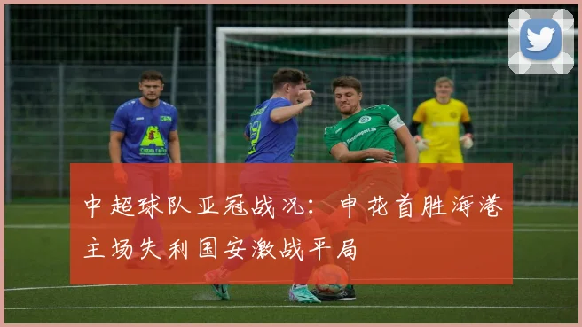 中超球队亚冠战况：申花首胜海港主场失利国安激战平局