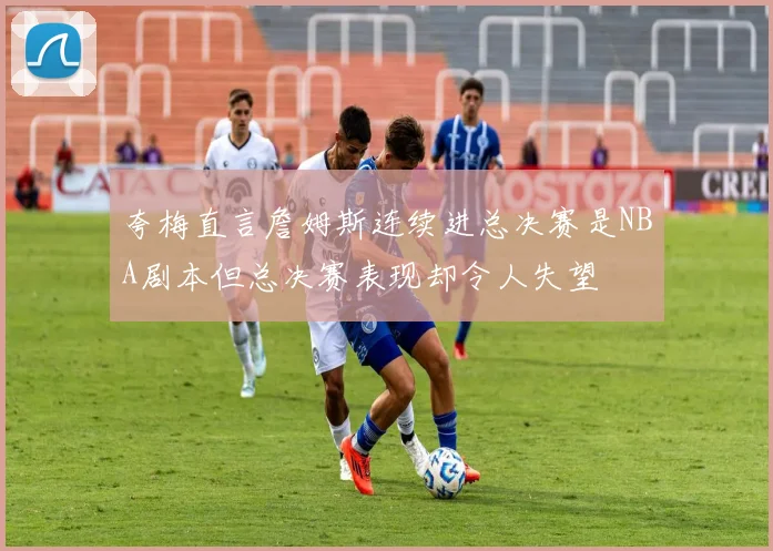 夸梅直言詹姆斯连续进总决赛是NBA剧本但总决赛表现却令人失望