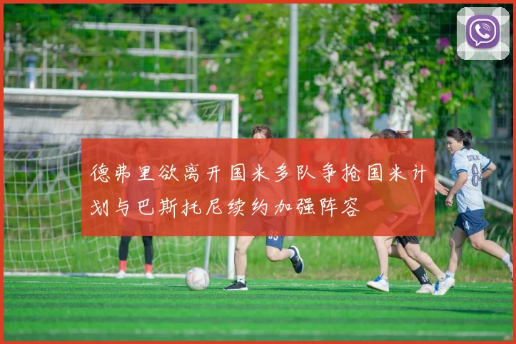 德弗里欲离开国米多队争抢国米计划与巴斯托尼续约加强阵容