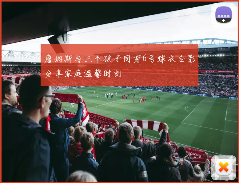 詹姆斯与三个孩子同穿6号球衣合影分享家庭温馨时刻
