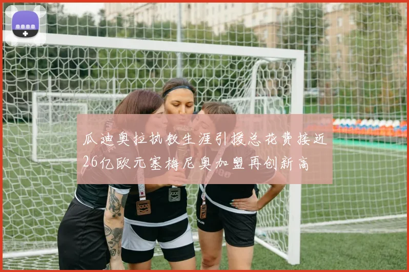 瓜迪奥拉执教生涯引援总花费接近26亿欧元塞梅尼奥加盟再创新高