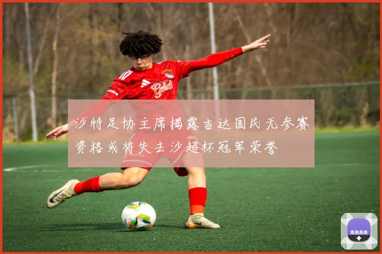 沙特足协主席揭露吉达国民无参赛资格或将失去沙超杯冠军荣誉