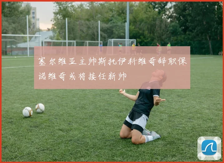 塞尔维亚主帅斯托伊科维奇辞职保诺维奇或将接任新帅