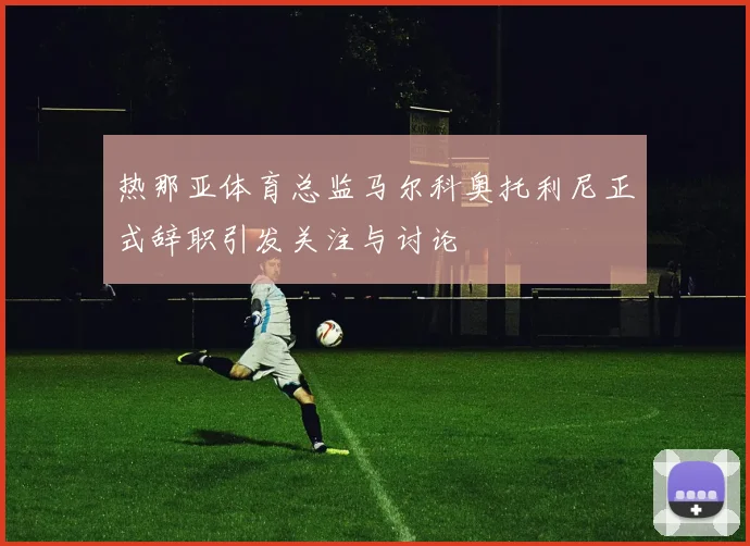 热那亚体育总监马尔科奥托利尼正式辞职引发关注与讨论