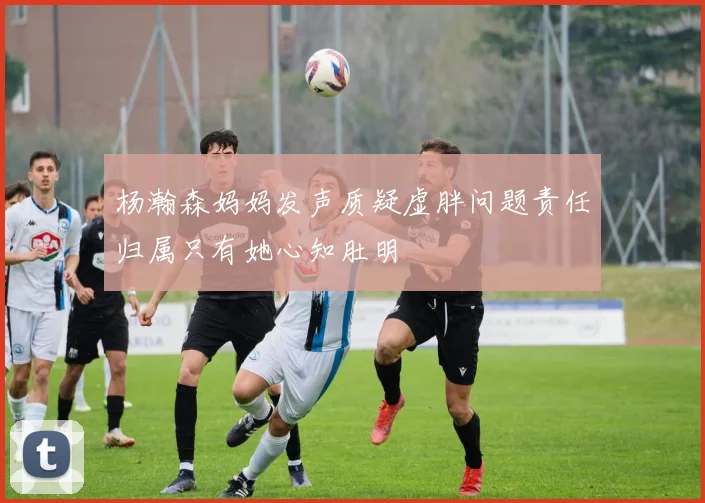 杨瀚森妈妈发声质疑虚胖问题责任归属只有她心知肚明
