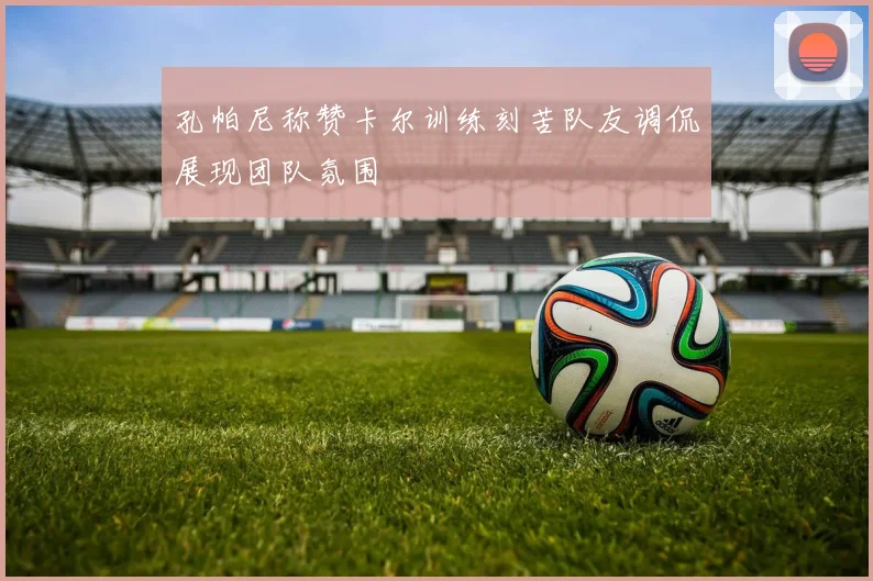 孔帕尼称赞卡尔训练刻苦队友调侃展现团队氛围