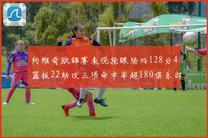 约维奇欧锦赛表现抢眼场均128分4篮板22助攻三项命中率超180俱乐部