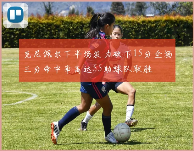克尼佩尔下半场发力砍下15分全场三分命中率高达55助球队取胜