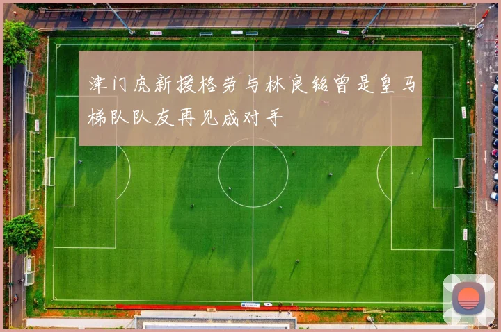 津门虎新援格劳与林良铭曾是皇马梯队队友再见成对手