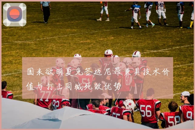 国米欲明夏免签迈尼昂兼具技术价值与打击同城死敌优势
