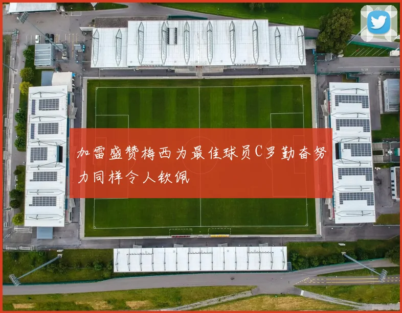 加雷盛赞梅西为最佳球员C罗勤奋努力同样令人钦佩