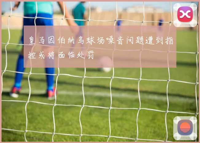 皇马因伯纳乌球场噪音问题遭到指控或将面临处罚
