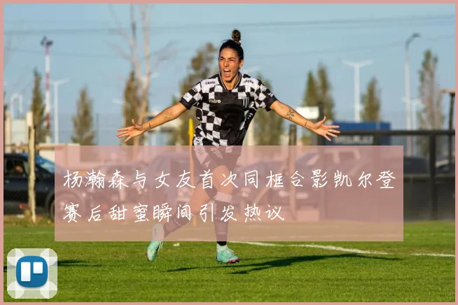 杨瀚森与女友首次同框合影凯尔登赛后甜蜜瞬间引发热议