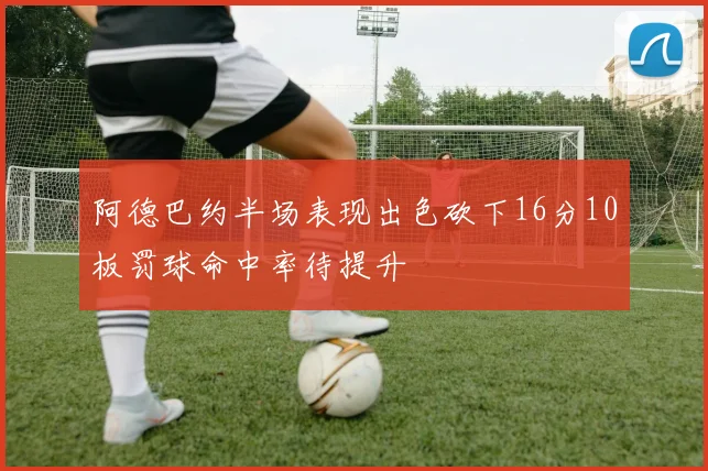 阿德巴约半场表现出色砍下16分10板罚球命中率待提升