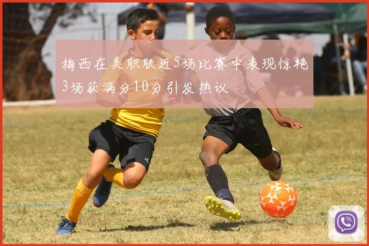 梅西在美职联近5场比赛中表现惊艳3场获满分10分引发热议
