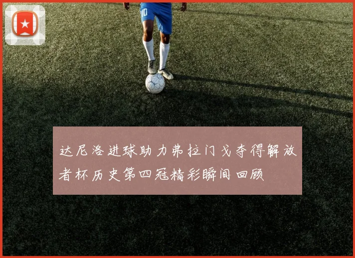 达尼洛进球助力弗拉门戈夺得解放者杯历史第四冠精彩瞬间回顾
